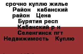 срочно куплю жилье  › Район ­ кабанский район › Цена ­ 400 - Бурятия респ., Кабанский р-н, Селенгинск пгт Недвижимость » Куплю   